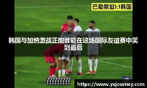 韩国与加纳激战正酣谁能在这场国际友谊赛中笑到最后